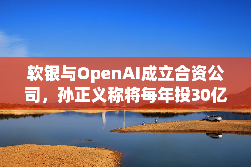 软银与OpenAI成立合资公司，孙正义称将每年投30亿美元