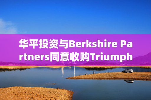 华平投资与Berkshire Partners同意收购Triumph 企业总价值约30亿美元