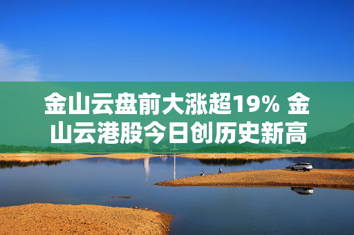 金山云盘前大涨超19% 金山云港股今日创历史新高