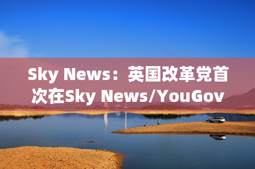 Sky News：英国改革党首次在Sky News/YouGov民调中领先