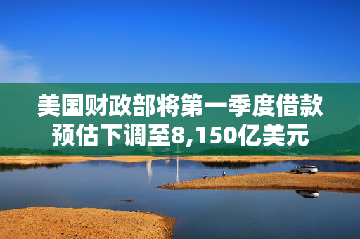 美国财政部将第一季度借款预估下调至8,150亿美元