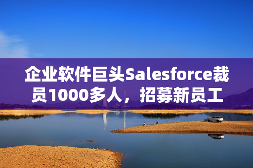 企业软件巨头Salesforce裁员1000多人，招募新员工销售AI产品