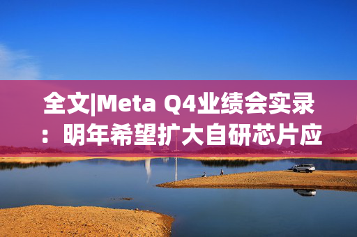 全文|Meta Q4业绩会实录：明年希望扩大自研芯片应用范围 DeepSeek爆火说明全球需要统一开源标准