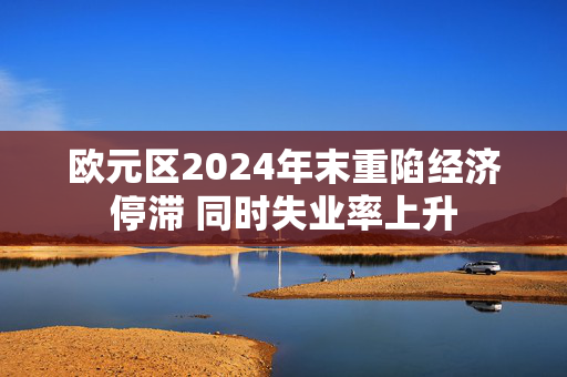 欧元区2024年末重陷经济停滞 同时失业率上升