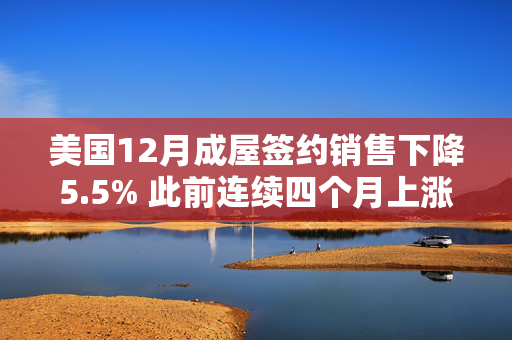 美国12月成屋签约销售下降5.5% 此前连续四个月上涨