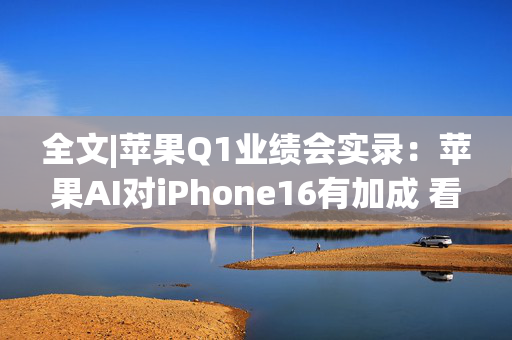 全文|苹果Q1业绩会实录：苹果AI对iPhone16有加成 看好DeepSeek