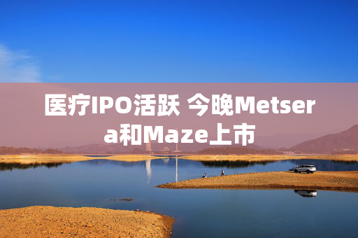 医疗IPO活跃 今晚Metsera和Maze上市