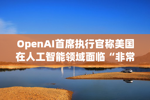 OpenAI首席执行官称美国在人工智能领域面临“非常真实的竞争”