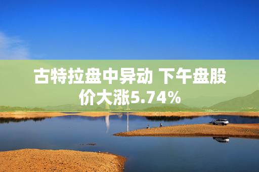 古特拉盘中异动 下午盘股价大涨5.74%