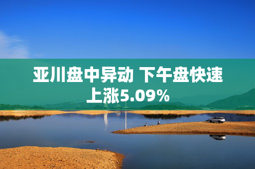 亚川盘中异动 下午盘快速上涨5.09%