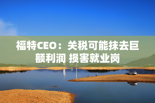 福特CEO：关税可能抹去巨额利润 损害就业岗