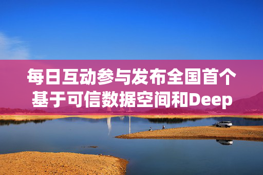 每日互动参与发布全国首个基于可信数据空间和DeepSeek的可控大模型服务