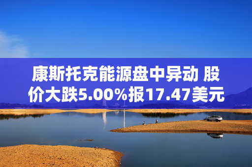 康斯托克能源盘中异动 股价大跌5.00%报17.47美元