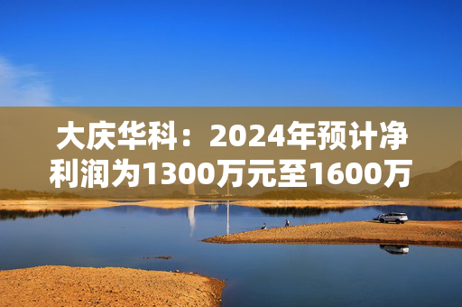 大庆华科：2024年预计净利润为1300万元至1600万元 同比增长129.01%至181.85%