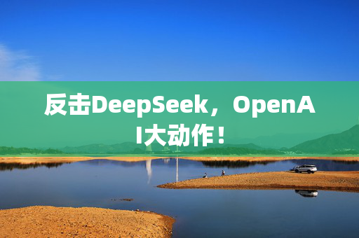 反击DeepSeek，OpenAI大动作！