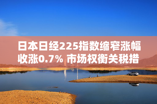 日本日经225指数缩窄涨幅收涨0.7% 市场权衡关税措施