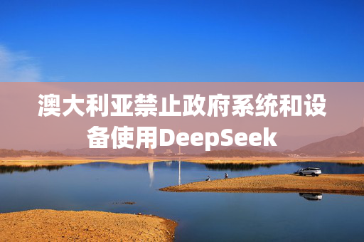 澳大利亚禁止政府系统和设备使用DeepSeek