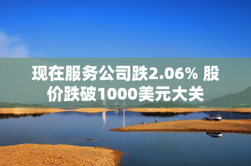 现在服务公司跌2.06% 股价跌破1000美元大关