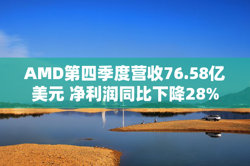 AMD第四季度营收76.58亿美元 净利润同比下降28%