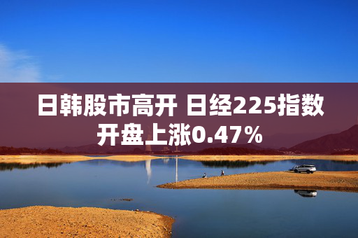 日韩股市高开 日经225指数开盘上涨0.47%