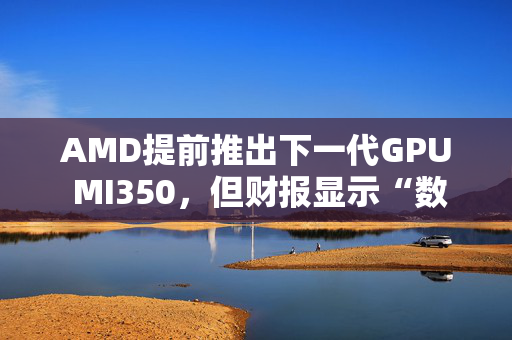 AMD提前推出下一代GPU MI350，但财报显示“数据中心业务远逊于英伟达”