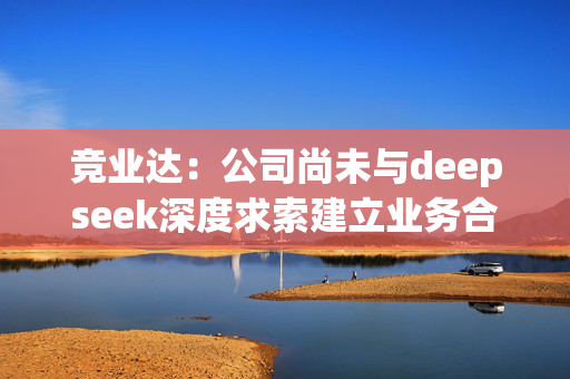 竞业达：公司尚未与deepseek深度求索建立业务合作关系，未开始模型对接