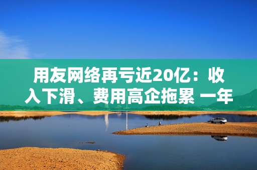 用友网络再亏近20亿：收入下滑、费用高企拖累 一年间裁员15%、近年频繁换帅