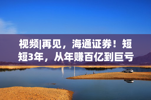 视频|再见，海通证券！短短3年，从年赚百亿到巨亏34亿