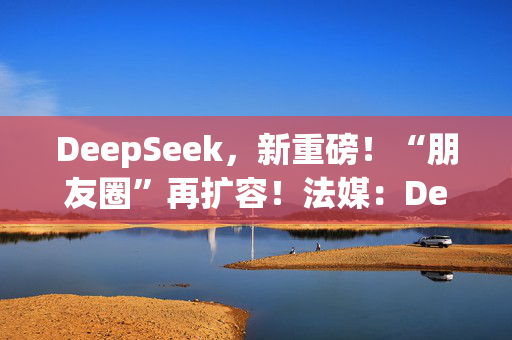 DeepSeek，新重磅！“朋友圈”再扩容！法媒：DeepSeek为欧洲AI发展敲响警钟