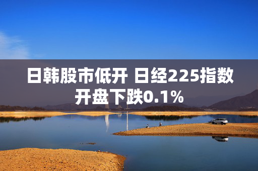 日韩股市低开 日经225指数开盘下跌0.1%