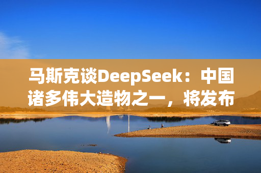 马斯克谈DeepSeek：中国诸多伟大造物之一，将发布更好的模型