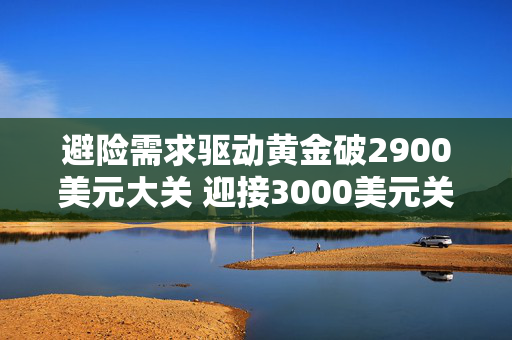 避险需求驱动黄金破2900美元大关 迎接3000美元关口投资者需注意黄金投资“三难”