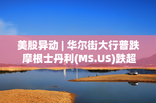 美股异动 | 华尔街大行普跌 摩根士丹利(MS.US)跌超2.5%