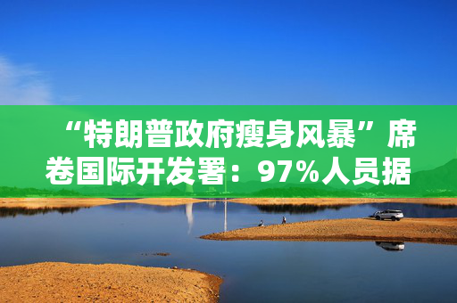 “特朗普政府瘦身风暴”席卷国际开发署：97%人员据称将遭撤裁