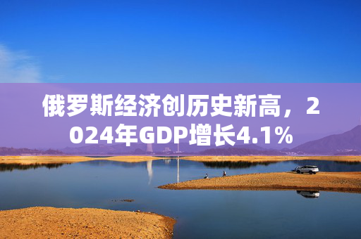 俄罗斯经济创历史新高，2024年GDP增长4.1%