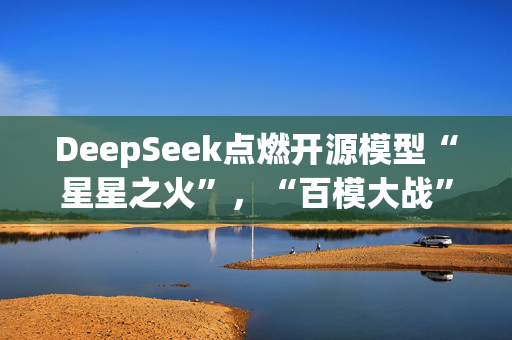 DeepSeek点燃开源模型“星星之火”，“百模大战”走向何方？