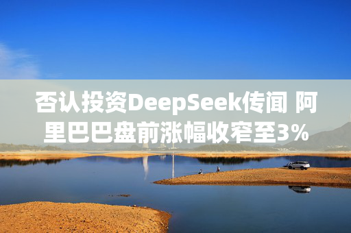 否认投资DeepSeek传闻 阿里巴巴盘前涨幅收窄至3%