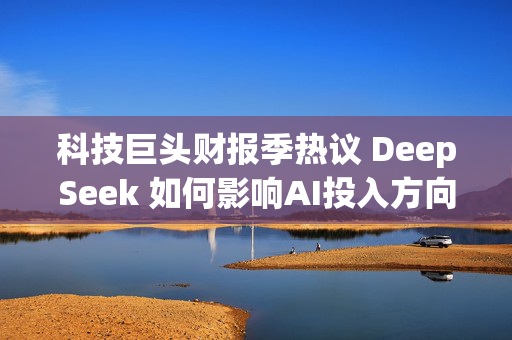 科技巨头财报季热议 DeepSeek 如何影响AI投入方向？