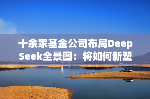 十余家基金公司布局DeepSeek全景图：将如何新塑公募生态？