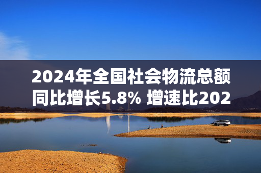 2024年全国社会物流总额同比增长5.8% 增速比2023年全年提高0.6个百分点