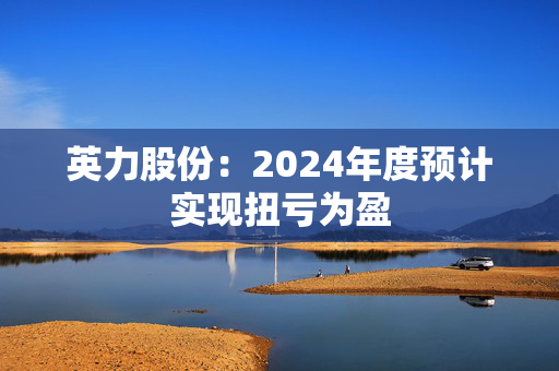 英力股份：2024年度预计实现扭亏为盈