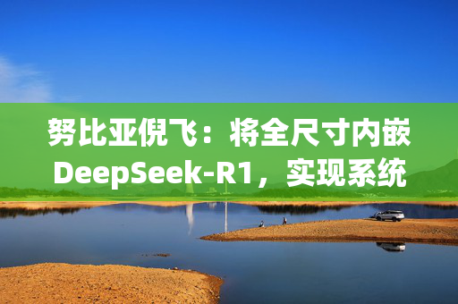 努比亚倪飞：将全尺寸内嵌DeepSeek-R1，实现系统级交互整合