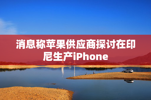 消息称苹果供应商探讨在印尼生产iPhone