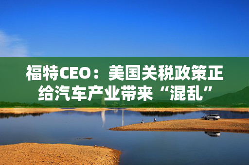 福特CEO：美国关税政策正给汽车产业带来“混乱”