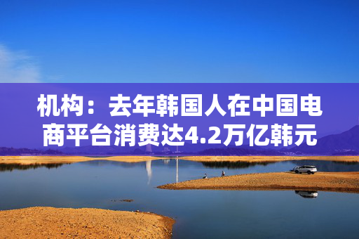 机构：去年韩国人在中国电商平台消费达4.2万亿韩元 同比增长85%