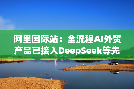 阿里国际站：全流程AI外贸产品已接入DeepSeek等先进模型