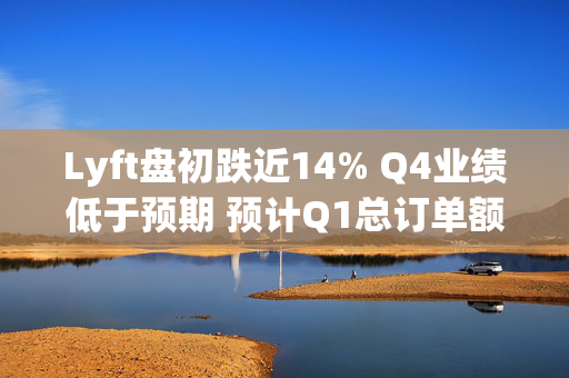 Lyft盘初跌近14% Q4业绩低于预期 预计Q1总订单额增速放缓