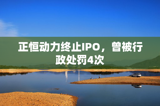 正恒动力终止IPO，曾被行政处罚4次