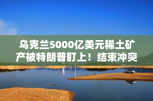 乌克兰5000亿美元稀土矿产被特朗普盯上！结束冲突需要先付点利息？