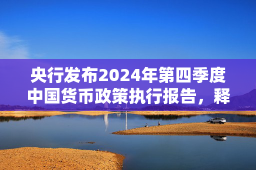 央行发布2024年第四季度中国货币政策执行报告，释放出哪些信号？